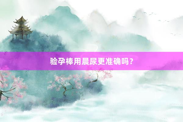 验孕棒用晨尿更准确吗？