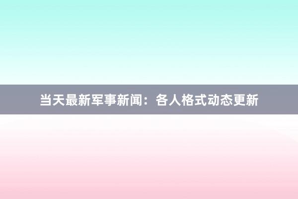 当天最新军事新闻：各人格式动态更新